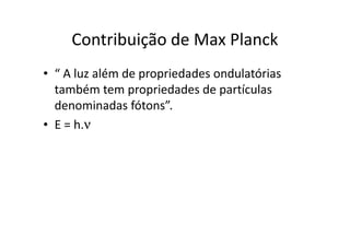 Postulados de Bohr
• Um elétron pode receber energia de uma fonte externa
  somente em unidades discretas denominadas fótons.

• Quando um elétron recebe um fóton de energia ele salta
  para uma órbita mais energética realizando um salto
  quântico e atingindo um estado excitado.

• Quando o elétron retorna a sua órbita ele perde energia
  na forma de onda eletromagnética que corresponde à
  diferença de energia existente entre as órbitas
  envolvidas.
 