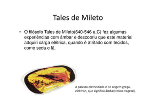 Tales de Mileto
• O filósofo Tales de Mileto(640-546 a.C) fez algumas
  experiências com âmbar e descobriu que este material
  adquiri carga elétrica, quando é atritado com
  tecidos, como seda e lã.




                          A palavra eletricidade é de origem
                          grega, elektron, que significa âmbar(resina
                          vegetal).
 