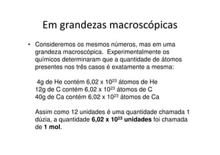 Unidade de Massa Atômica
            (u ou u.m.a.)
• Para medir as massas dos átomos, os químicos
  escolheram como padrão a massa de um átomo.

•   Em 1962, durante o Congresso Internacional de
    Química, foi escolhido o átomo de carbono 12 (12C), e a
    unidade usada na medida das massas atômicas passou
    a ser massa de 1/12 do átomo de carbono 12.

• Este padrão é chamado de unidade de massa
  atômica.
 