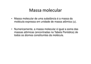 Massa atômica de um elemento
• Massa atômica de um elemento é a média
  ponderada das massas atômicas de seus
  isótopos constituintes.
 Exemplo: o elemento químico cloro é
 formado pelos isótopos:

  17 Cl35 = 75% e   17 Cl37 = 25%
 Massa atômica do elemento cloro =
 [(35 x 75) + (37 x 25)] / 100 = 35,5u
 