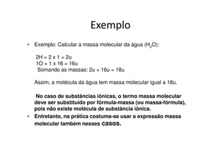 Em grandezas sub-microscópicas
• Observe a massa atômica dos seguintes
  elementos químicos:

    He = 4u → massa de 1 átomo de hélio
•
    C = 12u → massa de 1 átomo de carbono

    Ca = 40u → massa de 1 átomo de cálcio
 