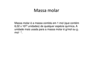Em grandezas macroscópicas
• Consideremos os mesmos números, mas em uma
  grandeza macroscópica. Experimentalmente os
  químicos determinaram que a quantidade de átomos
  presentes nos três casos é exatamente a mesma:

  4g de He contém 6,02 x 1023 átomos de He
  12g de C contém 6,02 x 1023 átomos de C
  40g de Ca contém 6,02 x 1023 átomos de Ca

  Assim como 12 unidades é uma quantidade chamada 1
  dúzia, a quantidade 6,02 x 1023 unidades foi chamada
  de 1 mol.
 
