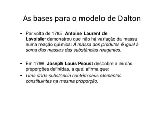 Teoria de Dalton
• Qualquer espécie de matéria é formada por átomos. Os átomos são
  minúsculas partículas, que não podem ser subdivididas nem
  transformadas em outros átomos.

• Todos os átomos de um mesmo elemento são iguais em
  massa, tamanho e em todas as suas propriedades, ou
  seja, possuem a mesma identidade química.

• Átomos de elementos diferentes possuem propriedades químicas e
  físicas diferentes.

• Um composto é constituído pela combinação de átomos de dois ou
  mais elementos que se unem entre si em várias proporções
  simples. Nessas combinações cada átomo guarda sua identidade
  química.
 