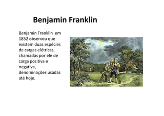 Benjamin Franklin
Benjamin Franklin em
1852 observou que
existem duas espécies
de cargas
elétricas, chamadas
por ele de carga
positiva e negativa.
•Cargas de sinais opostos
se atraem;
•Cargas de mesmo sinal se
repelem.
 