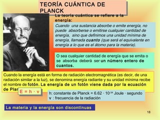 TEORÍA CUÁNTICA DE
                    TEORÍA CUÁNTICA DE
                    PLANCK
                    PLANCK
                             La teoría cuántica se refiere a la
                             energía:
                             Cuando una sustancia absorbe o emite energía, no
                             puede absorberse o emitirse cualquier cantidad de
                             energía, sino que definimos una unidad mínima de
                             energía, llamada cuanto (que será el equivalente en
                             energía a lo que es el átomo para la materia).

                             O sea cualquier cantidad de energía que se emita o
                             se absorba deberá ser un número entero de
                             cuantos.

Cuando la energía está en forma de radiación electromagnética (es decir, de una
radiación similar a la luz), se denomina energía radiante y su unidad mínima recibe
el nombre de fotón. La energía de un fotón viene dada por la ecuación
de Planck:
         E = h ·· ν
          E = h ν            h: constante de Planck = 6.62 · 10-34 Joule · segundo
                             ν : frecuencia de la radiación

 La materia y la energía son discontínuas
                                                                                 18
 