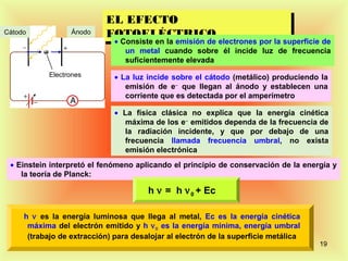 EL EFECTO
                           EL EFECTO
Cátodo            Ánodo    FOTOELÉCTRICO
                           FOTOELÉCTRICOelectrones por la superficie de
                            • Consiste en la emisión de
                                 un metal cuando sobre él incide luz de frecuencia
                                 suficientemente elevada
            Electrones        • La luz incide sobre el cátodo (metálico) produciendo la
                                 emisión de e− que llegan al ánodo y establecen una
                                 corriente que es detectada por el amperímetro

                              • La física clásica no explica que la energía cinética
                                 máxima de los e− emitidos dependa de la frecuencia de
                                 la radiación incidente, y que por debajo de una
                                 frecuencia llamada frecuencia umbral, no exista
                                 emisión electrónica
 • Einstein interpretó el fenómeno aplicando el principio de conservación de la energía y
    la teoría de Planck:

                                       h ν = h ν 0 + Ec

     h ν es la energía luminosa que llega al metal, Ec es la energía cinética
      máxima del electrón emitido y h ν 0 es la energía mínima, energía umbral
      (trabajo de extracción) para desalojar al electrón de la superficie metálica
                                                                                     19
 
