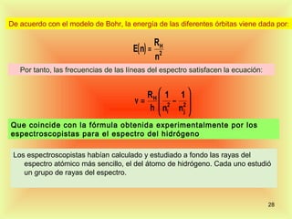 De acuerdo con el modelo de Bohr, la energía de las diferentes órbitas viene dada por:

                                                 RH
                                      E( n ) =
                                                 n2
   Por tanto, las frecuencias de las líneas del espectro satisfacen la ecuación:


                                          RH  1 1 
                                       ν =  2 − 2
                                          h  ni n j 
                                                    
Que coincide con la fórmula obtenida experimentalmente por los
espectroscopistas para el espectro del hidrógeno

 Los espectroscopistas habían calculado y estudiado a fondo las rayas del
    espectro atómico más sencillo, el del átomo de hidrógeno. Cada uno estudió
    un grupo de rayas del espectro.



                                                                                   28
 