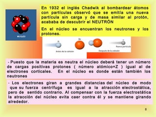 En 1932 el inglés Chadwik al bombardear átomos
                con partículas observó que se emitía una nueva
                partícula sin carga y de masa similar al protón,
                acababa de descubrir el NEUTRÓN
                En el núcleo se encuentran los neutrones y los
                protones.




 - Puesto que la materia es neutra el núcleo deberá tener un número
de cargas positivas protones ( número atómico=Z ) igual al de
electrones corticales. En el núcleo es donde están también los
neutrones
- Los electrones giran a grandes distancias del núcleo de modo
 que su fuerza centrífuga es igual a la atracción electrostática,
pero de sentido contrario. Al compensar con la fuerza electrostática
la atracción del núcleo evita caer contra él y se mantiene girando
alrededor .
                                                                 8
 