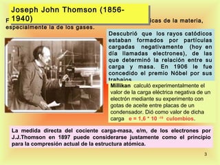 Joseph John Thomson (1856-
  Joseph John Thomson (1856-
  1940)
  1940)
Físico Británico estudió las propiedades    eléctricas de la materia,
especialmente la de los gases.
                                  Descubrió que los rayos catódicos
                                  estaban formados por partículas
                                  cargadas negativamente (hoy en
                                  día llamadas electrones), de las
                                  que determinó la relación entre su
                                  carga y masa. En 1906 le fue
                                  concedido el premio Nóbel por sus
                                  trabajos.
                                   Millikan calculó experimentalmente el
                                   valor de la carga eléctrica negativa de un
                                   electrón mediante su experimento con
                                   gotas de aceite entre placas de un
                                   condensador. Dió como valor de dicha
                                   carga e = 1,6 * 10 -19 culombios.

 La medida directa del cociente carga-masa, e/m, de los electrones por
 J.J.Thomson en 1897 puede considerarse justamente como el principio
 para la compresión actual de la estructura atómica.
                                                                         3
 