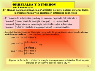 ORBITALES Y NÚMEROS
       ORBITALES Y NÚMEROS
        CUÁNTICOS
       CUÁNTICOS los n2 orbitales del nivel n dejan de tener todos
En átomos polielectrónicos,
           la misma energía y se separan en diferentes subniveles

• El número de subniveles que hay en un nivel depende del valor de n
 para n=1 (primer nivel de energía principal) ⇒ un subnivel
 para n=2 (segundo nivel de energía principal) ⇒ dos subniveles
 para n=n (n-ésimo nivel de energía principal) ⇒ n subniveles

• Los distintos subniveles se diferencian por medio de un parámetro, denominado número
  cuántico secundario, l, y se nombran mediante una letra
        para n = 1 ⇒ l=0 ⇒ letra s

                      l=0 ⇒ letra s
       para n = 2 ⇒
                                      l=1
                     ⇒ letra p
                    l=0 ⇒ letra s
       para n = 3 ⇒ l=1 ⇒ letra p
                    l=2 ⇒ letra d


     Al pasar de Z=1 a Z>1, el nivel de energía n se separa en n subniveles. El número de
                       orbitales en un subnivel dado es igual a (2L + 1)
                                                                                       32
 