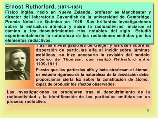 Ernest Rutherford , , (1871-1937)
Ernest Rutherford (1871-1937)
Físico Inglés, nació en Nueva Zelanda, profesor en Manchester yy
 Físico Inglés, nació en Nueva Zelanda, profesor en Manchester
director del laboratorio Cavendish de la universidad de Cambridge.
 director del laboratorio Cavendish de la universidad de Cambridge.
Premio Nobel de Química en 1908. Sus brillantes investigaciones
 Premio Nobel de Química en 1908. Sus brillantes investigaciones
sobre la estructura atómica yy sobre la radioactividad iniciaron el
 sobre la estructura atómica        sobre la radioactividad iniciaron el
camino a los descubrimientos más notables del siglo. Estudió
 camino a los descubrimientos más notables del siglo. Estudió
experimentalmente la naturaleza de las radiaciones emitidas por los
 experimentalmente la naturaleza de las radiaciones emitidas por los
elementos radiactivos.
 elementos radiactivos.
               Tras las investigaciones de Geiger y Mardsen sobre la
               dispersión de partículas alfa al incidir sobre láminas
               metálicas, se hizo necesario la revisión del modelo
               atómico de Thomson, que realizó Rutherford entre
               1909-1911.
               Puesto que las partículas alfa y beta atraviesan el átomo,
               un estudio riguroso de la naturaleza de la desviación debe
               proporcionar cierta luz sobre la constitución de átomo,
               capaz de producir los efectos observados.

Las investigaciones se produjeron tras el descubrimiento de la
radioactividad y la identificación de las partículas emitidas en un
proceso radiactivo.

                                                                      5
 