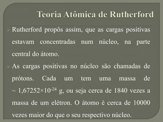  Rutherford propôs assim, que as cargas positivas
estavam concentradas num núcleo, na parte
central do átomo.
 As cargas positivas no núcleo são chamadas de
prótons. Cada um tem uma massa de
~ 1,67252×10-24 g, ou seja cerca de 1840 vezes a
massa de um elétron. O átomo é cerca de 10000
vezes maior do que o seu respectivo núcleo.
 