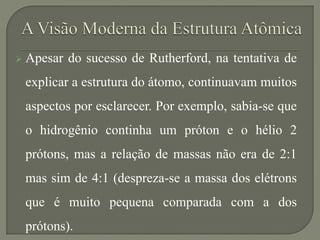  Apesar do sucesso de Rutherford, na tentativa de
explicar a estrutura do átomo, continuavam muitos
aspectos por esclarecer. Por exemplo, sabia-se que
o hidrogênio continha um próton e o hélio 2
prótons, mas a relação de massas não era de 2:1
mas sim de 4:1 (despreza-se a massa dos elétrons
que é muito pequena comparada com a dos
prótons).
 