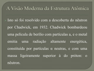  Isto só foi resolvido com a descoberta do nêutron
por Chadwick, em 1932. Chadwick bombardeou
uma película de berílio com partículas a, e o metal
emitia uma radiação altamente energética,
constituída por partículas α neutras, e com uma
massa ligeiramente superior à do próton: o
nêutron.
 