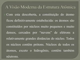  Com esta descoberta, a constituição do átomo
ficou definitivamente estabelecida: os átomos são
constituídos por núcleos muito pequenos e muito
densos, cercados por “nuvens” de elétrons a
relativamente grandes distâncias do núcleo. Todos
os núcleos contêm prótons. Núcleos de todos os
átomos, exceto o hidrogênio, contêm também
nêutrons.
 