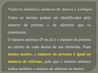  Todos os átomos podem ser identificados pelo
número de prótons e de nêutrons que os
constituem.
 O número atômico (P ou Z) é o número de prótons
no núcleo de cada átomo de um elemento. Num
átomo neutro, o número de prótons é igual ao
número de elétrons, pelo que o número atômico
indica também o número de elétrons no átomo.
 