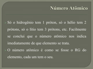  Só o hidrogênio tem 1 próton, só o hélio tem 2
prótons, só o lítio tem 3 prótons, etc. Facilmente
se conclui que o número atômico nos indica
imediatamente de que elemento se trata.
 O número atômico é como se fosse o RG do
elemento, cada um tem o seu.
 