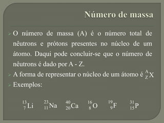  O número de massa (A) é o número total de
nêutrons e prótons presentes no núcleo de um
átomo. Daqui pode concluir-se que o número de
nêutrons é dado por A - Z.
 A forma de representar o núcleo de um átomo é
 Exemplos:
X
A
Z
Li
13
7 Na
23
11 Ca
40
20 O
16
8 F
19
9 P
31
15
 