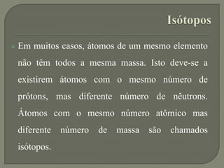  Em muitos casos, átomos de um mesmo elemento
não têm todos a mesma massa. Isto deve-se a
existirem átomos com o mesmo número de
prótons, mas diferente número de nêutrons.
Átomos com o mesmo número atômico mas
diferente número de massa são chamados
isótopos.
 