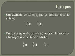  Um exemplo de isótopos são os dois isótopos do
urânio:
 Outro exemplo são os três isótopos do hidrogênio:
o hidrogênio, o deutério e o trítio:
U
235
92 U
238
92
H
1
1 H
2
1 H
3
1
 