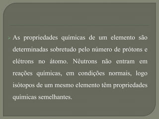  As propriedades químicas de um elemento são
determinadas sobretudo pelo número de prótons e
elétrons no átomo. Nêutrons não entram em
reações químicas, em condições normais, logo
isótopos de um mesmo elemento têm propriedades
químicas semelhantes.
 