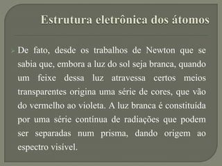  De fato, desde os trabalhos de Newton que se
sabia que, embora a luz do sol seja branca, quando
um feixe dessa luz atravessa certos meios
transparentes origina uma série de cores, que vão
do vermelho ao violeta. A luz branca é constituída
por uma série contínua de radiações que podem
ser separadas num prisma, dando origem ao
espectro visível.
 