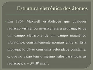  Em 1864 Maxwell estabeleceu que qualquer
radiação visível ou invisível era a propagação de
um campo elétrico e de um campo magnético
vibratórios, constantemente normais entre si. Esta
propagação dá-se com uma velocidade constante,
c, que no vazio tem o mesmo valor para todas as
radiações: c = 3×108 m.s-1.
 