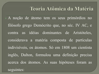  A noção de átomo tem os seus primórdios no
filósofo grego Demócrito que, no séc. IV AC, e
contra as idéias dominantes de Aristóteles,
considerava a matéria composta de partículas
indivisíveis, os átomos. Só em 1808 um cientista
inglês, Dalton, formulou uma definição precisa
acerca dos átomos. As suas hipóteses foram as
seguintes:
 
