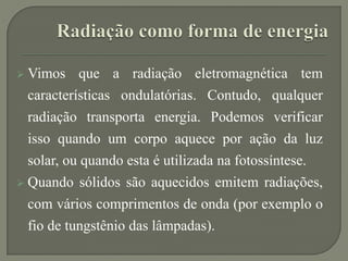  Vimos que a radiação eletromagnética tem
características ondulatórias. Contudo, qualquer
radiação transporta energia. Podemos verificar
isso quando um corpo aquece por ação da luz
solar, ou quando esta é utilizada na fotossíntese.
 Quando sólidos são aquecidos emitem radiações,
com vários comprimentos de onda (por exemplo o
fio de tungstênio das lâmpadas).
 