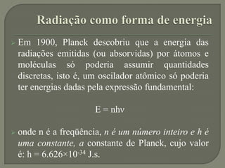  Em 1900, Planck descobriu que a energia das
radiações emitidas (ou absorvidas) por átomos e
moléculas só poderia assumir quantidades
discretas, isto é, um oscilador atômico só poderia
ter energias dadas pela expressão fundamental:
E = nhν
 onde n é a freqüência, n é um número inteiro e h é
uma constante, a constante de Planck, cujo valor
é: h = 6.626×10-34 J.s.
 