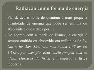  Planck deu o nome de quantum à mais pequena
quantidade de energia que pode ser emitida ou
absorvida e que é dada por hν.
 De acordo com a teoria de Planck, a energia é
sempre emitida ou absorvida em múltiplos de hν,
isto é, hν, 2hν, 3hν, etc., mas nunca 1.67 hν, ou
3.48hν, por exemplo. Esta teoria rompeu com as
idéias clássicas da física e inaugurou a física
moderna.
 