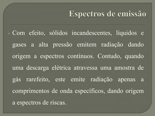  Com efeito, sólidos incandescentes, líquidos e
gases a alta pressão emitem radiação dando
origem a espectros contínuos. Contudo, quando
uma descarga elétrica atravessa uma amostra de
gás rarefeito, este emite radiação apenas a
comprimentos de onda específicos, dando origem
a espectros de riscas.
 
