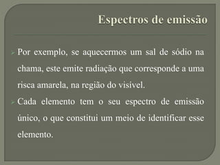  Por exemplo, se aquecermos um sal de sódio na
chama, este emite radiação que corresponde a uma
risca amarela, na região do visível.
 Cada elemento tem o seu espectro de emissão
único, o que constitui um meio de identificar esse
elemento.
 