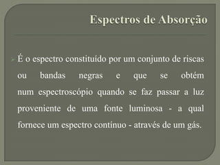  É o espectro constituído por um conjunto de riscas
ou bandas negras e que se obtém
num espectroscópio quando se faz passar a luz
proveniente de uma fonte luminosa - a qual
fornece um espectro contínuo - através de um gás.
 