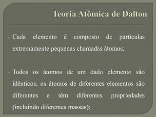  Cada elemento é composto de partículas
extremamente pequenas chamadas átomos;
 Todos os átomos de um dado elemento são
idênticos; os átomos de diferentes elementos são
diferentes e têm diferentes propriedades
(incluindo diferentes massas);
 