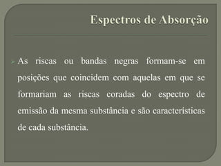  As riscas ou bandas negras formam-se em
posições que coincidem com aquelas em que se
formariam as riscas coradas do espectro de
emissão da mesma substância e são características
de cada substância.
 