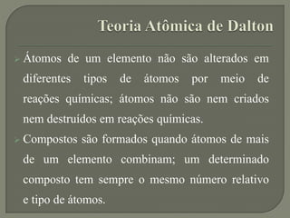 Átomos de um elemento não são alterados em
diferentes tipos de átomos por meio de
reações químicas; átomos não são nem criados
nem destruídos em reações químicas.
 Compostos são formados quando átomos de mais
de um elemento combinam; um determinado
composto tem sempre o mesmo número relativo
e tipo de átomos.
 