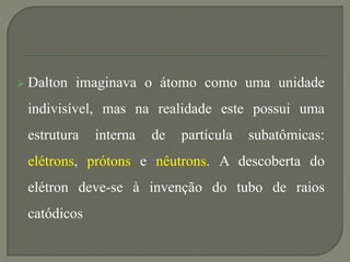  Dalton imaginava o átomo como uma unidade
indivisível, mas na realidade este possui uma
estrutura interna de partícula subatômicas:
elétrons, prótons e nêutrons. A descoberta do
elétron deve-se à invenção do tubo de raios
catódicos
 
