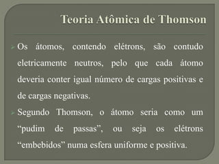  Os átomos, contendo elétrons, são contudo
eletricamente neutros, pelo que cada átomo
deveria conter igual número de cargas positivas e
de cargas negativas.
 Segundo Thomson, o átomo seria como um
“pudim de passas”, ou seja os elétrons
“embebidos” numa esfera uniforme e positiva.
 