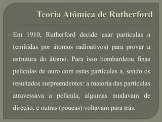  Em 1910, Rutherford decide usar partículas a
(emitidas por átomos radioativos) para provar a
estrutura do átomo. Para isso bombardeou finas
películas de ouro com estas partículas a, sendo os
resultados surpreendentes: a maioria das partículas
atravessava a película, algumas mudavam de
direção, e outras (poucas) voltavam para trás.
 