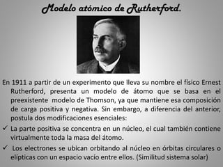 Modelo atómico de Rutherford.
En 1911 a partir de un experimento que lleva su nombre el físico Ernest
Rutherford, presenta un modelo de átomo que se basa en el
preexistente modelo de Thomson, ya que mantiene esa composición
de carga positiva y negativa. Sin embargo, a diferencia del anterior,
postula dos modificaciones esenciales:
 La parte positiva se concentra en un núcleo, el cual también contiene
virtualmente toda la masa del átomo.
 Los electrones se ubican orbitando al núcleo en órbitas circulares o
elípticas con un espacio vacío entre ellos. (Similitud sistema solar)
 