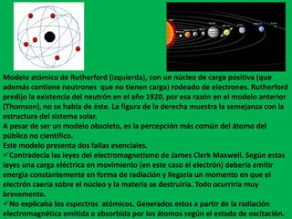 Modelo atómico de Rutherford (izquierda), con un núcleo de carga positiva (que
además contiene neutrones que no tienen carga) rodeado de electrones. Rutherford
predijo la existencia del neutrón en el año 1920, por esa razón en el modelo anterior
(Thomson), no se habla de éste. La figura de la derecha muestra la semejanza con la
estructura del sistema solar.
A pesar de ser un modelo obsoleto, es la percepción más común del átomo del
público no científico.
Este modelo presenta dos fallas esenciales.
Contradecía las leyes del electromagnetismo de James Clerk Maxwell. Según estas
leyes una carga eléctrica en movimiento (en este caso el electrón) debería emitir
energía constantemente en forma de radiación y llegaría un momento en que el
electrón caería sobre el núcleo y la materia se destruiría. Todo ocurriría muy
brevemente.
No explicaba los espectros atómicos. Generados estos a partir de la radiación
electromagnética emitida o absorbida por los átomos según el estado de excitación.
 