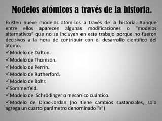 Modelos atómicos a través de la historia.
Existen nueve modelos atómicos a través de la historia. Aunque
entre ellos aparecen algunas modificaciones o “modelos
alternativos” que no se incluyen en este trabajo porque no fueron
decisivos a la hora de contribuir con el desarrollo científico del
átomo.
Modelo de Dalton.
Modelo de Thomson.
Modelo de Perrín.
Modelo de Rutherford.
Modelo de Bohr.
Sommerfeld.
Modelo de Schrödinger o mecánico cuántico.
Modelo de Dirac-Jordan (no tiene cambios sustanciales, solo
agrega un cuarto parámetro denominado “s”)
 