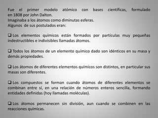 Fue el primer modelo atómico con bases científicas, formulado
en 1808 por John Dalton.
Imaginaba a los átomos como diminutas esferas.
Algunos de sus postulados eran:
 Los elementos químicos están formados por partículas muy pequeñas
indestructibles e indivisibles llamadas átomos.
 Todos los átomos de un elemento químico dado son idénticos en su masa y
demás propiedades.
 Los átomos de diferentes elementos químicos son distintos, en particular sus
masas son diferentes.
 Los compuestos se forman cuando átomos de diferentes elementos se
combinan entre sí, en una relación de números enteros sencilla, formando
entidades definidas (hoy llamadas moléculas).
 Los átomos permanecen sin división, aun cuando se combinen en las
reacciones químicas.
 