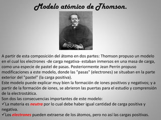 Modelo atómico de Thomson.
A partir de esta composición del átomo en dos partes: Thomson propuso un modelo
en el cual los electrones -de carga negativa- estaban inmersos en una masa de carga,
como una especie de pastel de pasas. Posteriormente Jean Perrin propuso
modificaciones a este modelo, donde las "pasas" (electrones) se situaban en la parte
exterior del "pastel" (la carga positiva).
Este modelo puede explicar muy bien la formación de iones positivos y negativos; y a
partir de la formación de iones, se abrieron las puertas para el estudio y comprensión
de la electrostática.
Son dos las consecuencias importantes de este modelo:
La materia es neutra por lo cual debe haber igual cantidad de carga positiva y
negativa.
Los electrones pueden extraerse de los átomos, pero no así las cargas positivas.
 