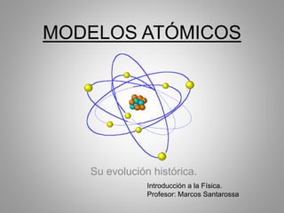 MODELOS ATÓMICOS
Su evolución histórica.
Introducción a la Física.
Profesor: Marcos Santarossa
 
