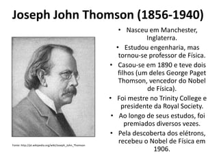 Joseph John Thomson (1856-1940)

•

•
•

•
Fonte: http://pt.wikipedia.org/wiki/Joseph_John_Thomson

• Nasceu em Manchester,
Inglaterra.
• Estudou engenharia, mas
tornou-se professor de Física.
Casou-se em 1890 e teve dois
filhos (um deles George Paget
Thomson, vencedor do Nobel
de Física).
Foi mestre no Trinity College e
presidente da Royal Society.
Ao longo de seus estudos, foi
premiados diversos vezes.
Pela descoberta dos elétrons,
recebeu o Nobel de Física em
1906.

 
