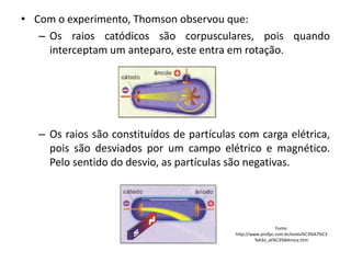 • Com o experimento, Thomson observou que:
– Os raios catódicos são corpusculares, pois quando
interceptam um anteparo, este entra em rotação.

– Os raios são constituídos de partículas com carga elétrica,
pois são desviados por um campo elétrico e magnético.
Pelo sentido do desvio, as partículas são negativas.

Fonte:
http://www.profpc.com.br/evolu%C3%A7%C3
%A3o_at%C3%B4mica.htm

 
