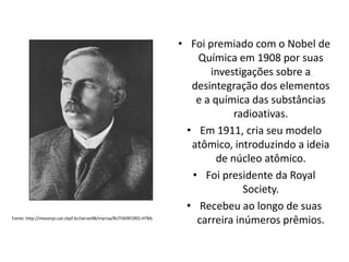 Fonte: http://mesonpi.cat.cbpf.br/verao98/marisa/RUTHERFORD.HTML

• Foi premiado com o Nobel de
Química em 1908 por suas
investigações sobre a
desintegração dos elementos
e a química das substâncias
radioativas.
• Em 1911, cria seu modelo
atômico, introduzindo a ideia
de núcleo atômico.
• Foi presidente da Royal
Society.
• Recebeu ao longo de suas
carreira inúmeros prêmios.

 