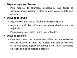 • O que se esperava observar:
– Pelo modelo de Thomson, esperava-se que todas as
partículas atravessassem a placa de ouro, o que de fato não
ocorreu.
• O que se observou:
– A grande maioria das partículas atravessou a placa;
– Algumas partículas sofreram pequenos desvios em sua
trajetória.
– Pouquíssimas partículas foram ricocheteadas.
• O que se concluiu:
– Que todo átomo possui uma eletrosfera, na qual se baseia
em um espaço ao redor do núcleo, em que os elétrons
estão localizados e giram em órbitas circulares estacionárias
ao redor do núcleo maciço e positivo

 